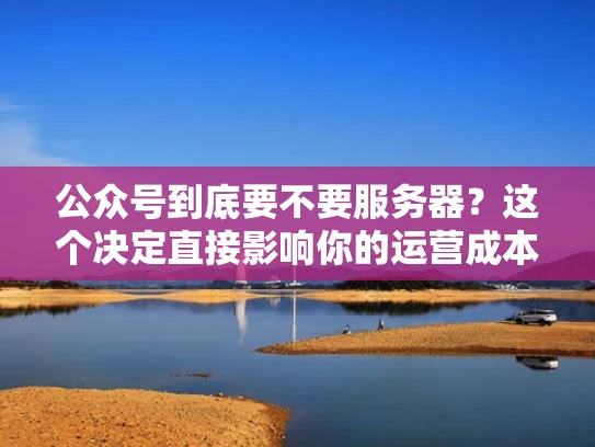 公众号到底要不要服务器？这个决定直接影响你的运营成本和功能