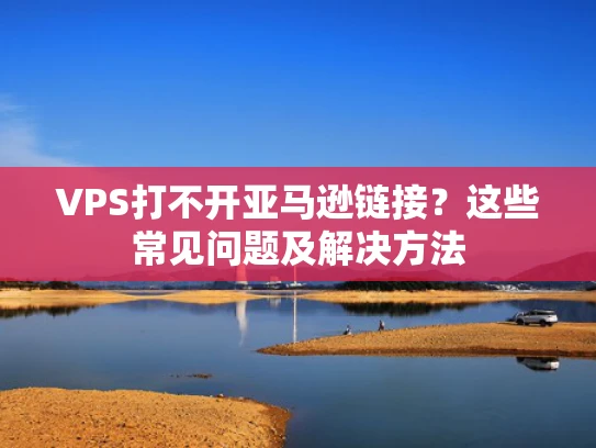 VPS打不开亚马逊链接？这些常见问题及解决方法