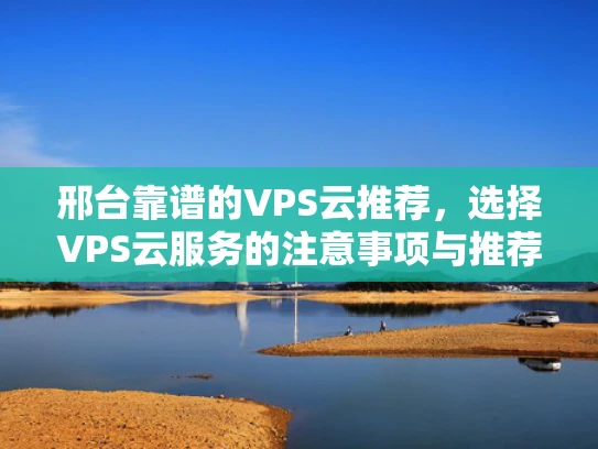 邢台靠谱的VPS云推荐，选择VPS云服务的注意事项与推荐