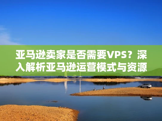 亚马逊卖家是否需要VPS？深入解析亚马逊运营模式与资源需求