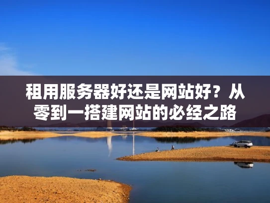 租用服务器好还是网站好？从零到一搭建网站的必经之路
