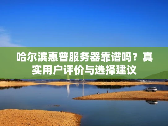 哈尔滨惠普服务器靠谱吗？真实用户评价与选择建议