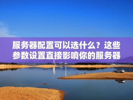 服务器配置可以选什么？这些参数设置直接影响你的服务器性能和稳定性
