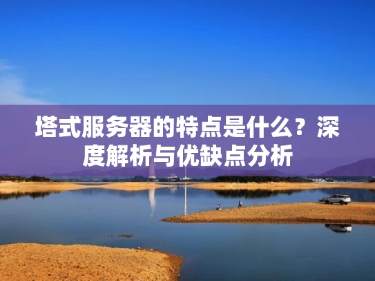 塔式服务器的特点是什么？深度解析与优缺点分析