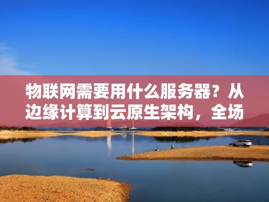 物联网需要用什么服务器？从边缘计算到云原生架构，全场景全场景，物联网的服务器选择真的要讲究