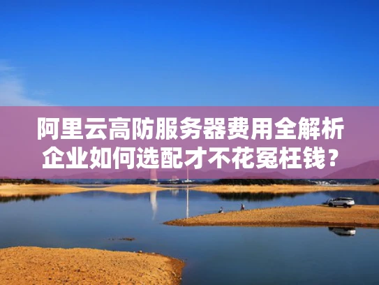 阿里云高防服务器费用全解析企业如何选配才不花冤枉钱？