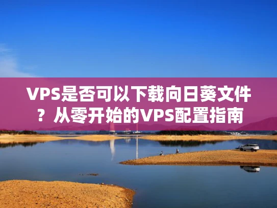 VPS是否可以下载向日葵文件？从零开始的VPS配置指南