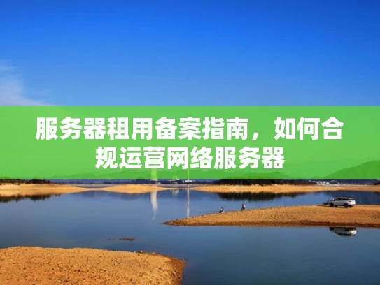 服务器租用备案指南，如何合规运营网络服务器