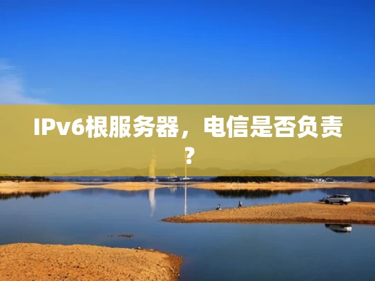 IPv6根服务器，电信是否负责？