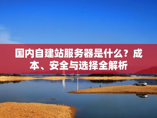 国内自建站服务器是什么？成本、安全与选择全解析