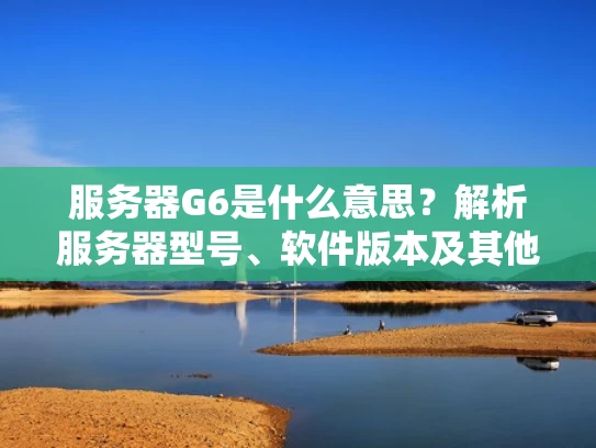 服务器G6是什么意思？解析服务器型号、软件版本及其他含义
