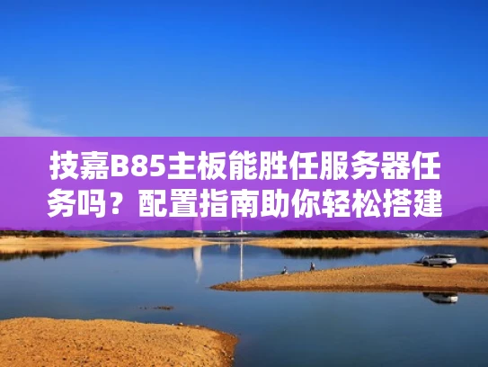 技嘉B85主板能胜任服务器任务吗？配置指南助你轻松搭建服务器环境