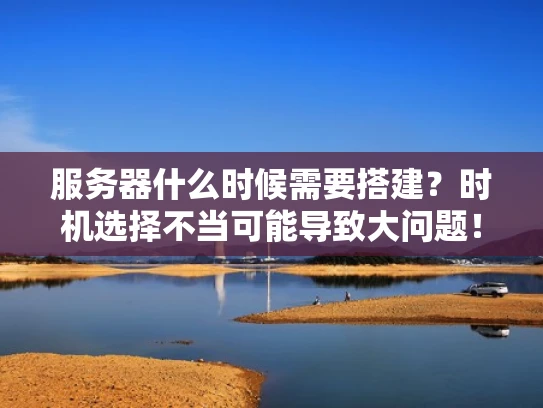 服务器什么时候需要搭建？时机选择不当可能导致大问题！