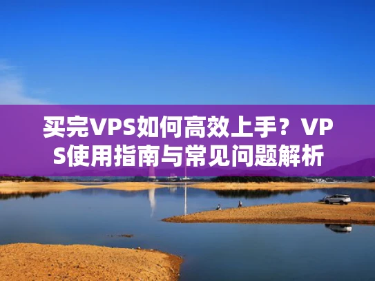 买完VPS如何高效上手？VPS使用指南与常见问题解析