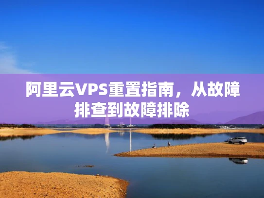 阿里云VPS重置指南，从故障排查到故障排除