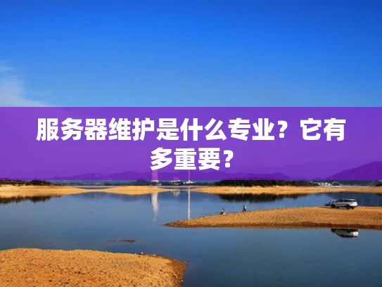 服务器维护是什么专业？它有多重要？