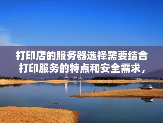 打印店的服务器选择需要结合打印服务的特点和安全需求，选择合适的服务器类型和配置。以下是一些关键点和建议