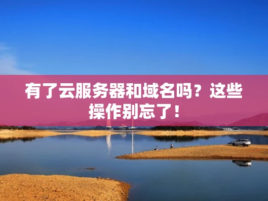 有了云服务器和域名吗？这些操作别忘了！