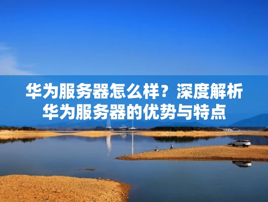 华为服务器怎么样？深度解析华为服务器的优势与特点