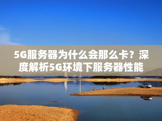 5G服务器为什么会那么卡？深度解析5G环境下服务器性能优化