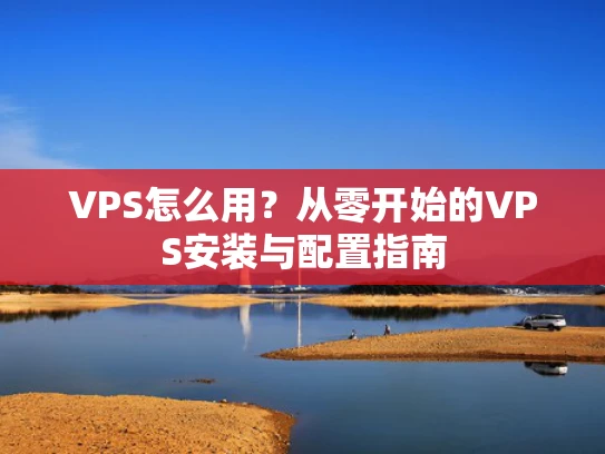 VPS怎么用？从零开始的VPS安装与配置指南