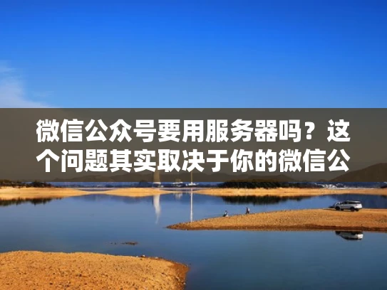 微信公众号要用服务器吗？这个问题其实取决于你的微信公众号是个人号还是公众号平台号，以及你要发布的内容类型和规模