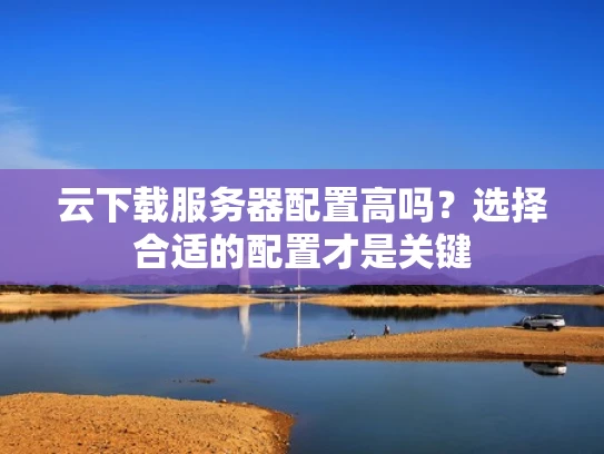 云下载服务器配置高吗？选择合适的配置才是关键