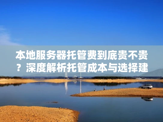 本地服务器托管费到底贵不贵？深度解析托管成本与选择建议