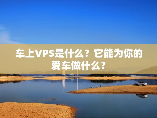 车上VPS是什么？它能为你的爱车做什么？