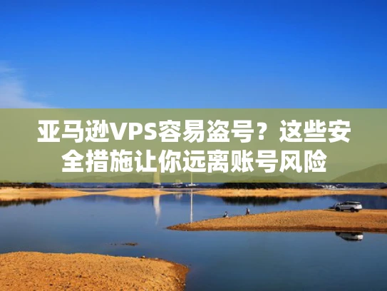 亚马逊VPS容易盗号？这些安全措施让你远离账号风险