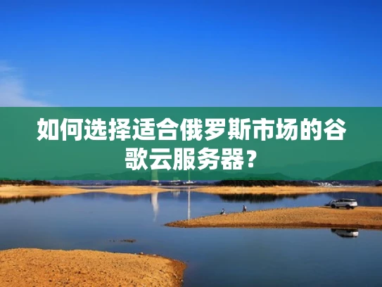 如何选择适合俄罗斯市场的谷歌云服务器？