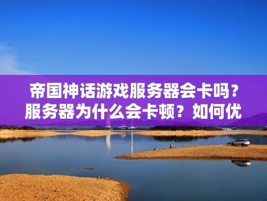 帝国神话游戏服务器会卡吗？服务器为什么会卡顿？如何优化游戏体验？