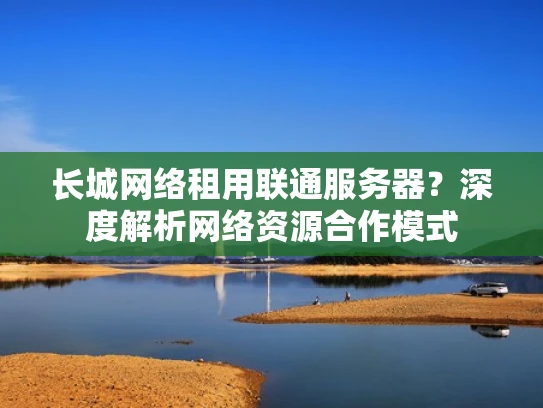 长城网络租用联通服务器？深度解析网络资源合作模式