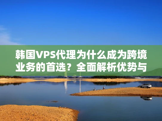 韩国VPS代理为什么成为跨境业务的首选？全面解析优势与风险