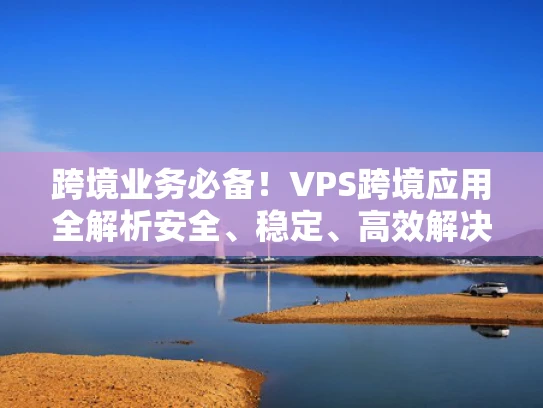 跨境业务必备！VPS跨境应用全解析安全、稳定、高效解决方案