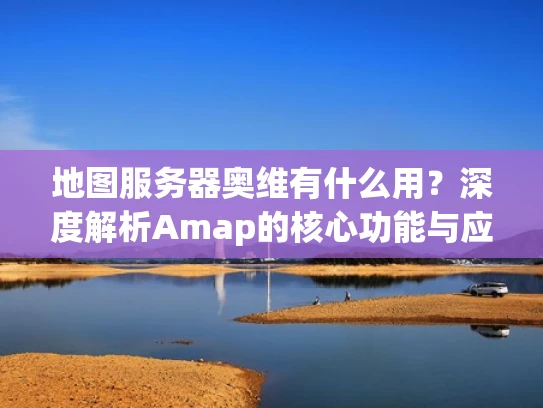 地图服务器奥维有什么用？深度解析Amap的核心功能与应用场景