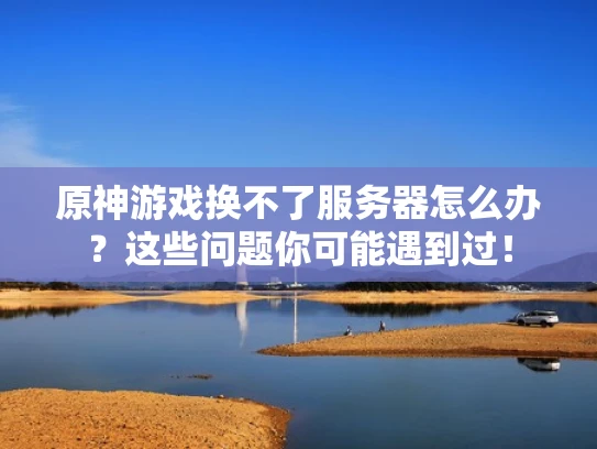 原神游戏换不了服务器怎么办？这些问题你可能遇到过！