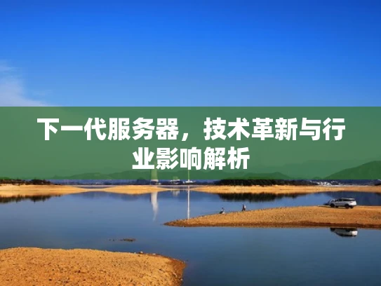 下一代服务器，技术革新与行业影响解析