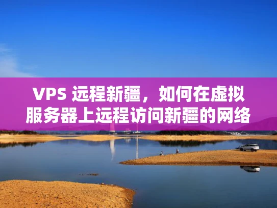 VPS 远程新疆，如何在虚拟服务器上远程访问新疆的网络资源？