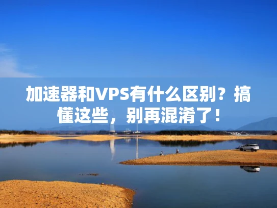 加速器和VPS有什么区别？搞懂这些，别再混淆了！