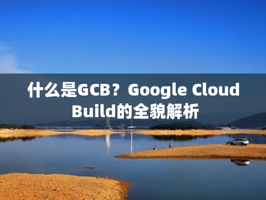 什么是GCB？Google Cloud Build的全貌解析