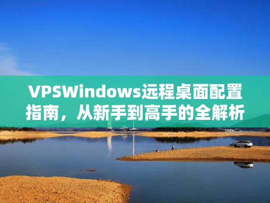 VPSWindows远程桌面配置指南，从新手到高手的全解析
