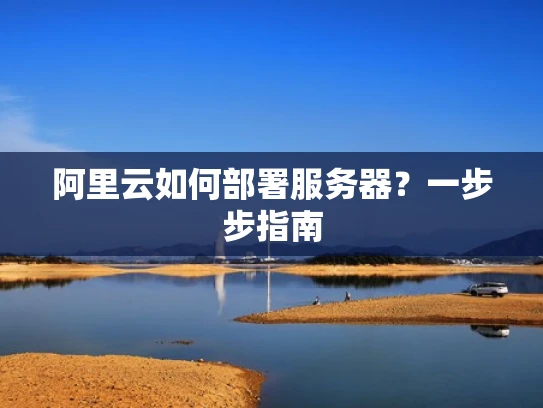 阿里云如何部署服务器？一步步指南