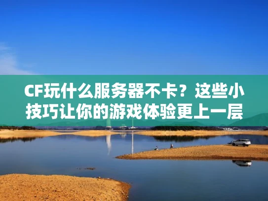 CF玩什么服务器不卡？这些小技巧让你的游戏体验更上一层楼