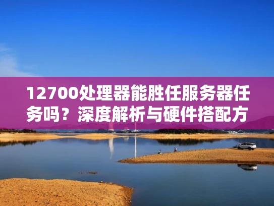 12700处理器能胜任服务器任务吗？深度解析与硬件搭配方案