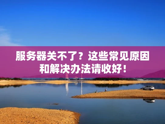 服务器关不了？这些常见原因和解决办法请收好！