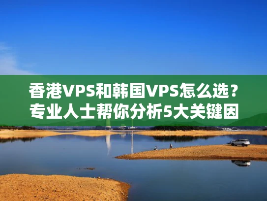 香港VPS和韩国VPS怎么选？专业人士帮你分析5大关键因素