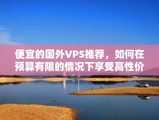 便宜的国外VPS推荐，如何在预算有限的情况下享受高性价比的云服务
