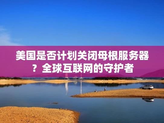 美国是否计划关闭母根服务器？全球互联网的守护者