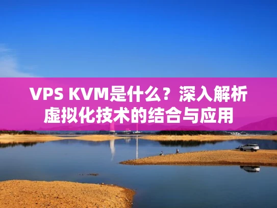 VPS KVM是什么？深入解析虚拟化技术的结合与应用